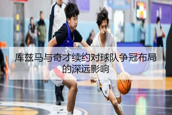 库兹马与奇才续约对球队争冠布局的深远影响 | ag